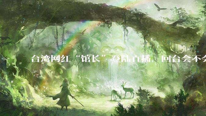 台湾网红“馆长”登陆直播，回台会不会被抓起来？