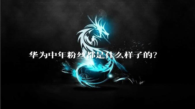 华为中年粉丝都是什么样子的？