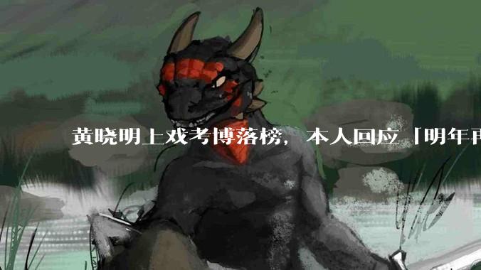 黄晓明上戏考博落榜，本人回应「明年再战」，怎样看明星对高学历的追求？上戏博士有多难考？