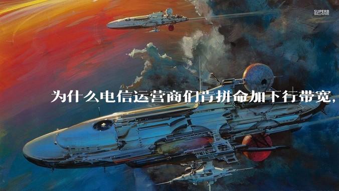 为什么电信运营商们肯拼命加下行带宽，却对上行严防死守?